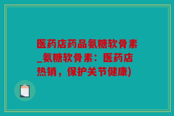 医药店药品氨糖软骨素_氨糖软骨素：医药店热销，保护关节健康)