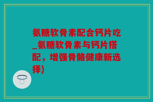 氨糖软骨素配合钙片吃_氨糖软骨素与钙片搭配，增强骨骼健康新选择)