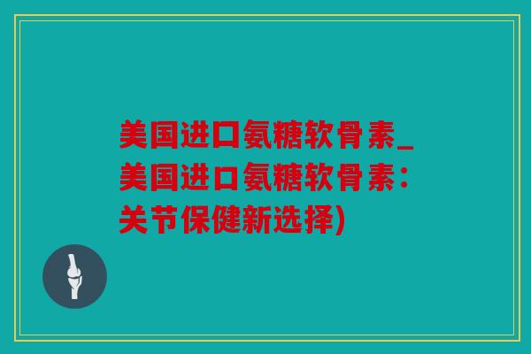 美国进囗氨糖软骨素_美国进口氨糖软骨素：关节保健新选择)