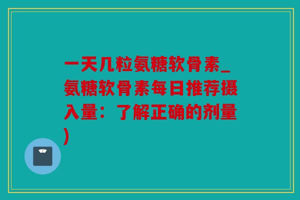 一天几粒氨糖软骨素_氨糖软骨素每日推荐摄入量:了解正确的剂量) 一天几粒氨糖软骨素_氨糖软骨素每日推荐摄入量:了解正确的剂量)