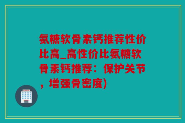 氨糖软骨素钙推荐性价比高_高性价比氨糖软骨素钙推荐:保护关节,增强骨密度) 氨糖软骨素钙推荐性价比高_高性价比氨糖软骨素钙推荐:保护关节,增强骨密度)