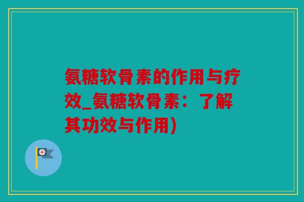氨糖软骨素的作用与疗效_氨糖软骨素：了解其功效与作用)