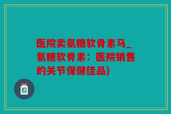 医院卖氨糖软骨素马_氨糖软骨素:医院销售的关节保健佳品) 医院卖氨糖软骨素马_氨糖软骨素:医院销售的关节保健佳品)