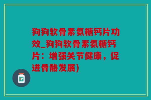 狗狗软骨素氨糖钙片功效_狗狗软骨素氨糖钙片：增强关节健康，促进骨骼发展)