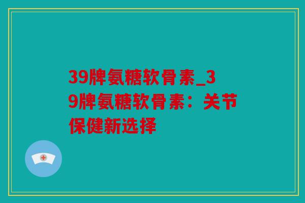 39牌氨糖软骨素_39牌氨糖软骨素:关节保健新选择 39牌氨糖软骨素_39牌氨糖软骨素:关节保健新选择