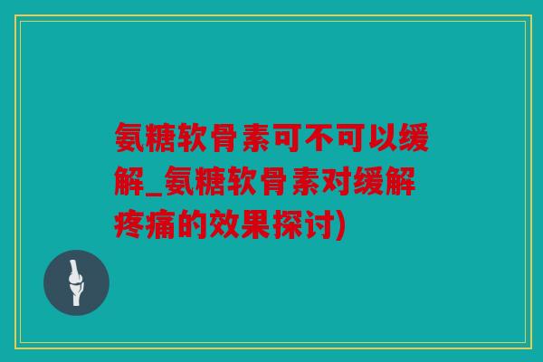 氨糖软骨素可不可以缓解_氨糖软骨素对缓解的效果探讨)