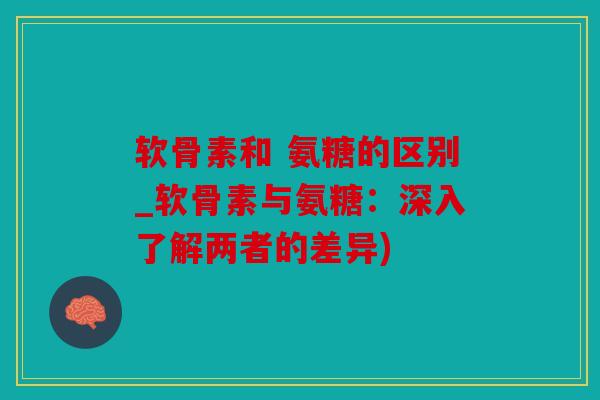 软骨素和 氨糖的区别_软骨素与氨糖:深入了解两者的差异) 软骨素和 氨糖的区别_软骨素与氨糖:深入了解两者的差异)