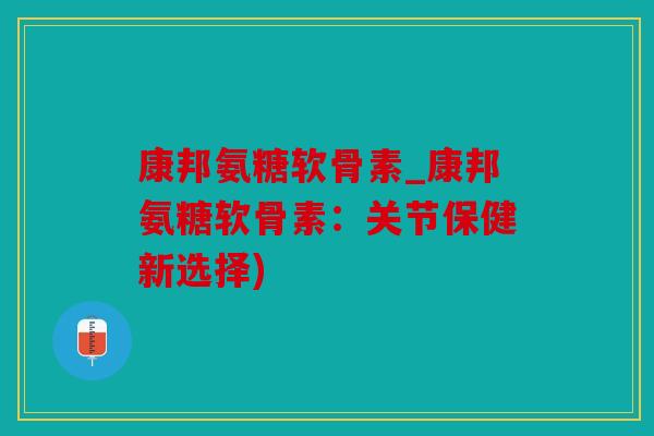 康邦氨糖软骨素_康邦氨糖软骨素:关节保健新选择) 康邦氨糖软骨素_康邦氨糖软骨素:关节保健新选择)