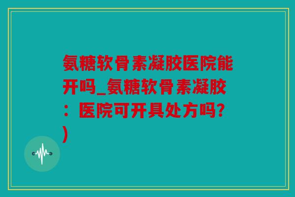 氨糖软骨素凝胶医院能开吗_氨糖软骨素凝胶:医院可开具处方吗?) 氨糖软骨素凝胶医院能开吗_氨糖软骨素凝胶:医院可开具处方吗?)