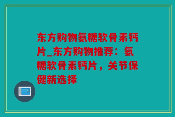 东方购物氨糖软骨素钙片_东方购物推荐:氨糖软骨素钙片,关节保健新选择 东方购物氨糖软骨素钙片_东方购物推荐:氨糖软骨素钙片,关节保健新选择