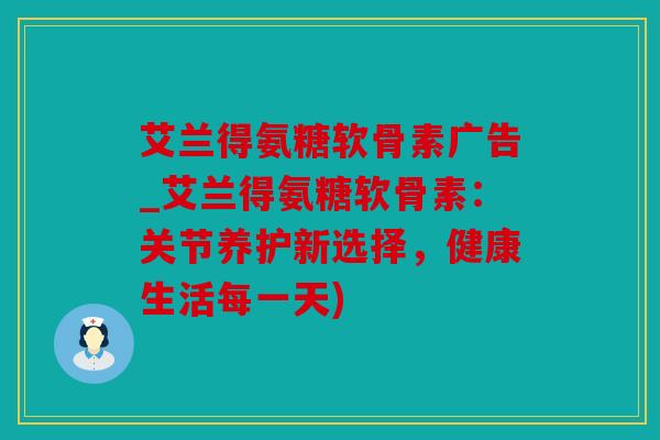 艾兰得氨糖软骨素广告_艾兰得氨糖软骨素：关节养护新选择，健康生活每一天)