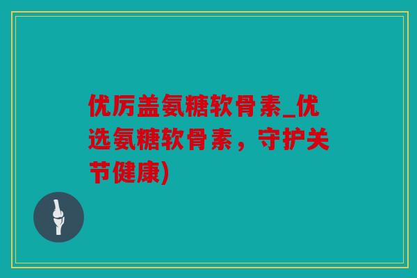 优厉盖氨糖软骨素_优选氨糖软骨素,守护关节健康) 优厉盖氨糖软骨素_优选氨糖软骨素,守护关节健康)