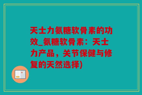 天士力氨糖软骨素的功效_氨糖软骨素:天士力产品,关节保健与修复的天然选择) 天士力氨糖软骨素的功效_氨糖软骨素:天士力产品,关节保健与修复的天然选择)