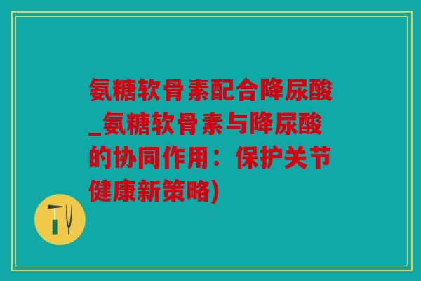 氨糖软骨素配合降尿酸_氨糖软骨素与降尿酸的协同作用:保护关节健康新策略) 氨糖软骨素配合降尿酸_氨糖软骨素与降尿酸的协同作用:保护关节健康新策略)