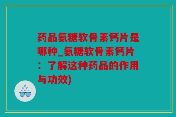 药品氨糖软骨素钙片是哪种_氨糖软骨素钙片：了解这种药品的作用与功效)