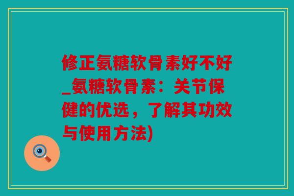 修正氨糖软骨素好不好_氨糖软骨素：关节保健的优选，了解其功效与使用方法)