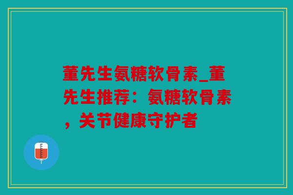 董先生氨糖软骨素_董先生推荐:氨糖软骨素,关节健康守护者 董先生氨糖软骨素_董先生推荐:氨糖软骨素,关节健康守护者