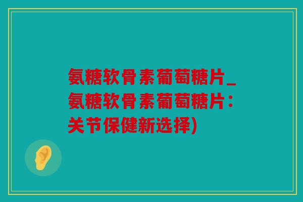氨糖软骨素葡萄糖片_氨糖软骨素葡萄糖片：关节保健新选择)