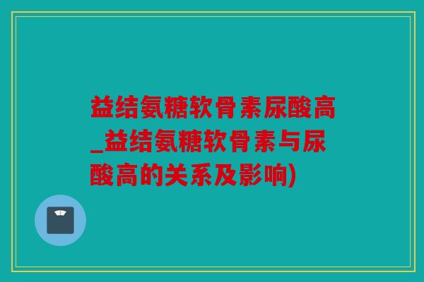 益结氨糖软骨素尿酸高_益结氨糖软骨素与尿酸高的关系及影响)