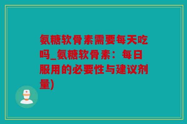 氨糖软骨素需要每天吃吗_氨糖软骨素：每日服用的必要性与建议剂量)