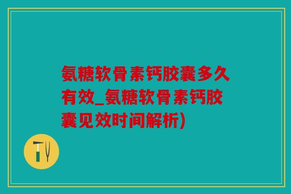 氨糖软骨素钙胶囊多久有效_氨糖软骨素钙胶囊见效时间解析)