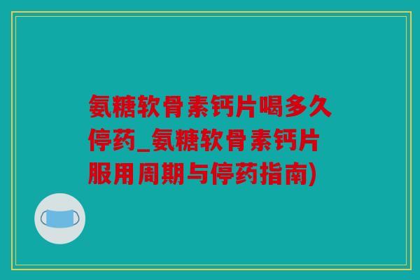 氨糖软骨素钙片喝多久停药_氨糖软骨素钙片服用周期与停药指南)