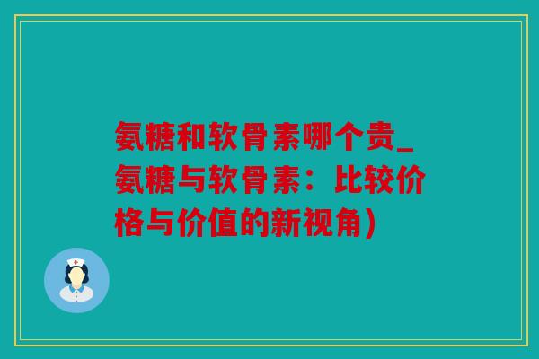 氨糖和软骨素哪个贵_氨糖与软骨素：比较价格与价值的新视角)