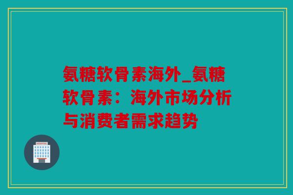 氨糖软骨素海外_氨糖软骨素:海外市场分析与消费者需求趋势 氨糖软骨素海外_氨糖软骨素:海外市场分析与消费者需求趋势