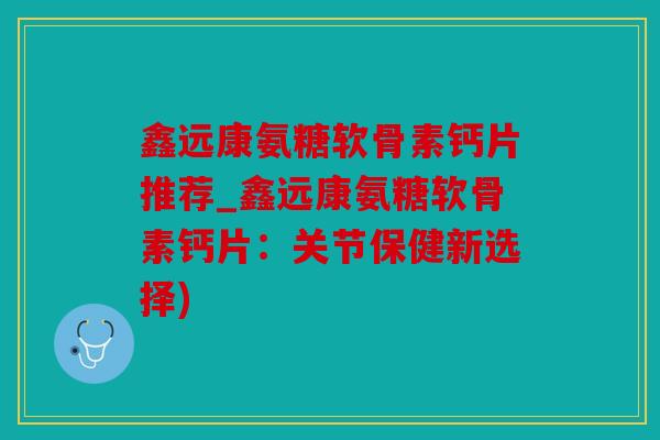 鑫远康氨糖软骨素钙片推荐_鑫远康氨糖软骨素钙片:关节保健新选择) 鑫远康氨糖软骨素钙片推荐_鑫远康氨糖软骨素钙片:关节保健新选择)