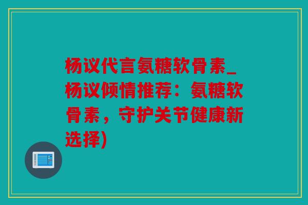 杨议代言氨糖软骨素_杨议倾情推荐:氨糖软骨素,守护关节健康新选择) 杨议代言氨糖软骨素_杨议倾情推荐:氨糖软骨素,守护关节健康新选择)