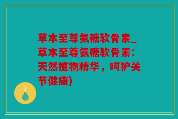 草本至尊氨糖软骨素_草本至尊氨糖软骨素:天然植物精华,呵护关节健康) 草本至尊氨糖软骨素_草本至尊氨糖软骨素:天然植物精华,呵护关节健康)