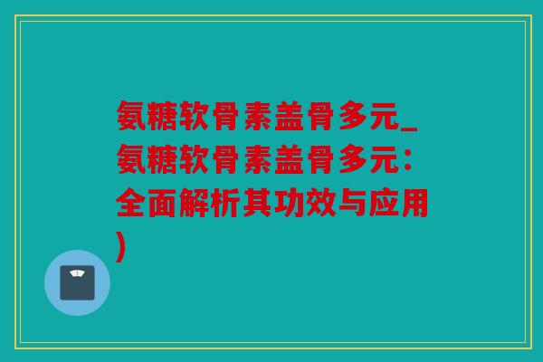 氨糖软骨素盖骨多元_氨糖软骨素盖骨多元:全面解析其功效与应用) 氨糖软骨素盖骨多元_氨糖软骨素盖骨多元:全面解析其功效与应用)