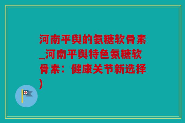 河南平舆的氨糖软骨素_河南平舆特色氨糖软骨素:健康关节新选择) 河南平舆的氨糖软骨素_河南平舆特色氨糖软骨素:健康关节新选择)
