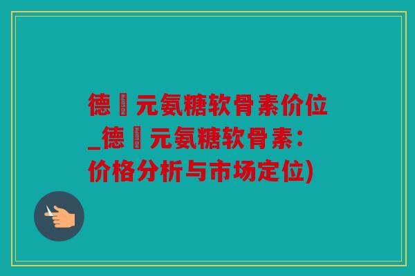 德蓇元氨糖软骨素价位_德蓇元氨糖软骨素:价格分析与市场定位) 德蓇元氨糖软骨素价位_德蓇元氨糖软骨素:价格分析与市场定位)