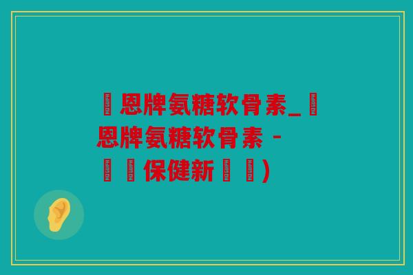 創恩牌氨糖软骨素_創恩牌氨糖软骨素 - 關節保健新選擇)