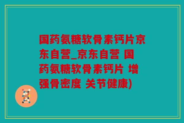 国药氨糖软骨素钙片京东自营_京东自营 国药氨糖软骨素钙片 增强骨密度 关节健康)