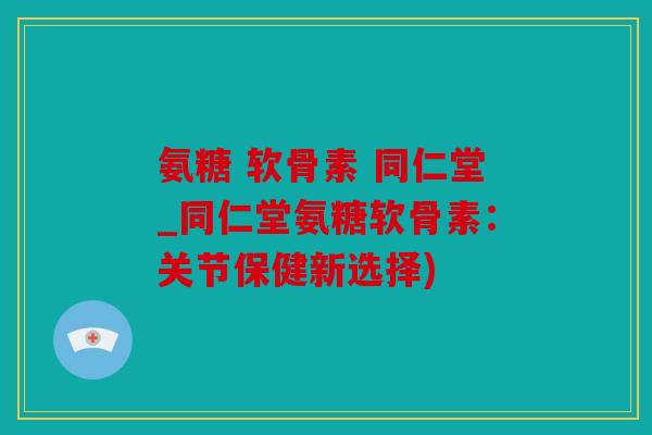 氨糖 软骨素 同仁堂_同仁堂氨糖软骨素:关节保健新选择) 氨糖 软骨素 同仁堂_同仁堂氨糖软骨素:关节保健新选择)