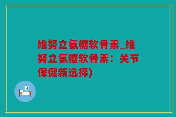 维努立氨糖软骨素_维努立氨糖软骨素：关节保健新选择)