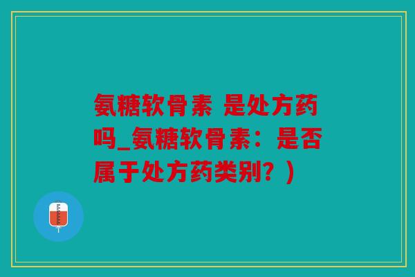 氨糖软骨素 是处方药吗_氨糖软骨素:是否属于处方药类别?) 氨糖软骨素 是处方药吗_氨糖软骨素:是否属于处方药类别?)