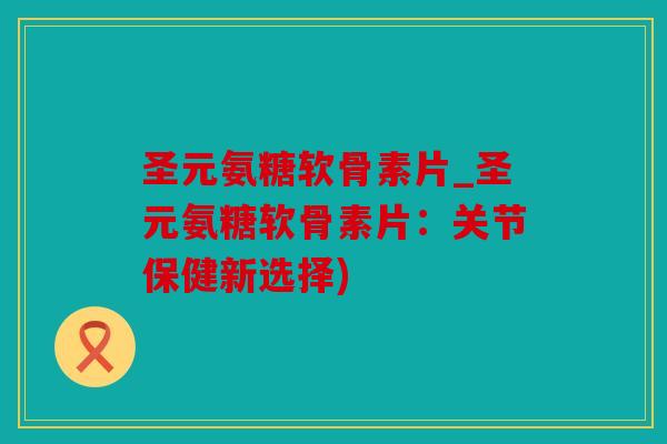 圣元氨糖软骨素片_圣元氨糖软骨素片:关节保健新选择) 圣元氨糖软骨素片_圣元氨糖软骨素片:关节保健新选择)