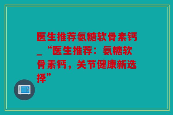 医生推荐氨糖软骨素钙_“医生推荐：氨糖软骨素钙，关节健康新选择”