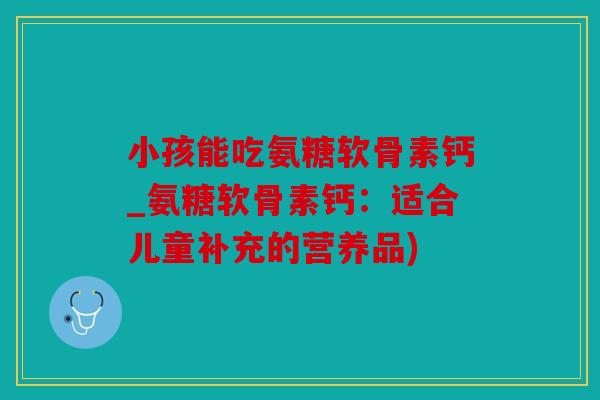 小孩能吃氨糖软骨素钙_氨糖软骨素钙:适合儿童补充的营养品) 小孩能吃氨糖软骨素钙_氨糖软骨素钙:适合儿童补充的营养品)