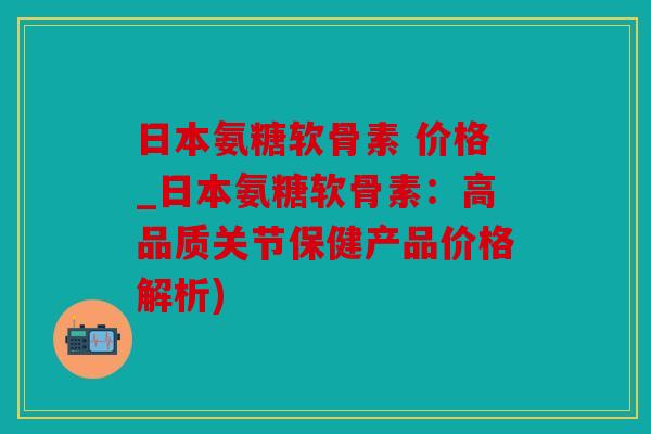 日本氨糖软骨素 价格_日本氨糖软骨素:高品质关节保健产品价格解析) 日本氨糖软骨素 价格_日本氨糖软骨素:高品质关节保健产品价格解析)