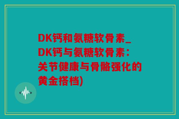 DK钙和氨糖软骨素_DK钙与氨糖软骨素：关节健康与骨骼强化的黄金搭档)