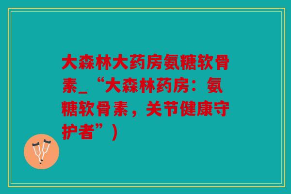 大森林大药房氨糖软骨素_“大森林药房：氨糖软骨素，关节健康守护者”)