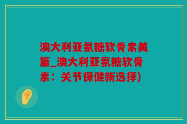 澳大利亚氨糖软骨素美篇_澳大利亚氨糖软骨素:关节保健新选择) 澳大利亚氨糖软骨素美篇_澳大利亚氨糖软骨素:关节保健新选择)
