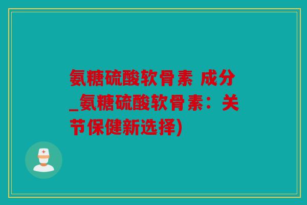 氨糖硫酸软骨素 成分_氨糖硫酸软骨素:关节保健新选择) 氨糖硫酸软骨素 成分_氨糖硫酸软骨素:关节保健新选择)
