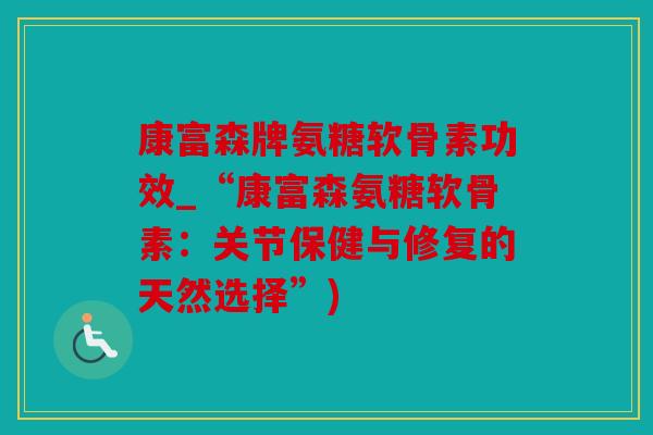 康富森牌氨糖软骨素功效_“康富森氨糖软骨素:关节保健与修复的天然选择”) 康富森牌氨糖软骨素功效_“康富森氨糖软骨素:关节保健与修复的天然选择”)