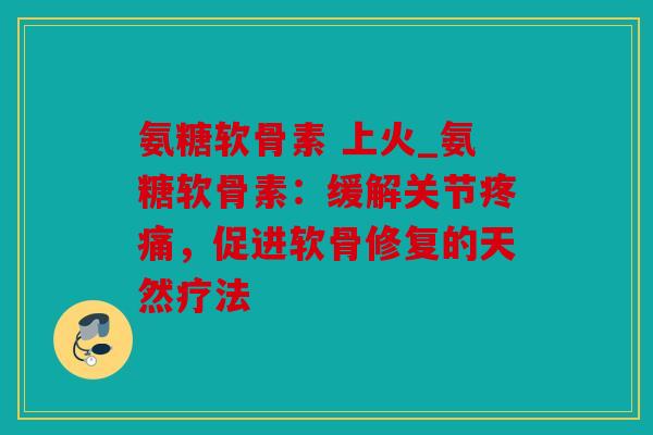 氨糖软骨素 上火_氨糖软骨素:缓解关节,促进软骨修复的天然疗法 氨糖软骨素 上火_氨糖软骨素:缓解关节,促进软骨修复的天然疗法