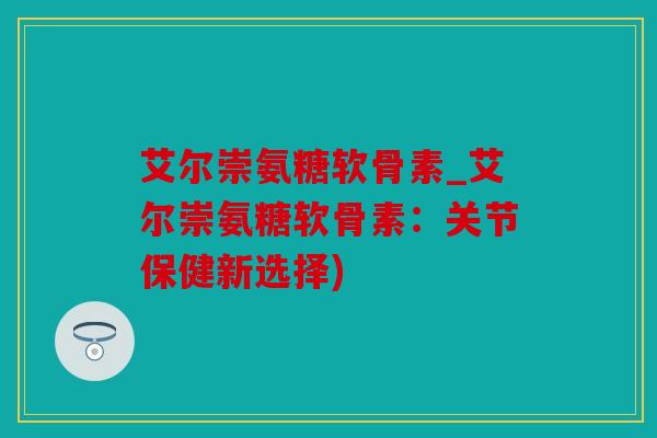 艾尔崇氨糖软骨素_艾尔崇氨糖软骨素:关节保健新选择) 艾尔崇氨糖软骨素_艾尔崇氨糖软骨素:关节保健新选择)